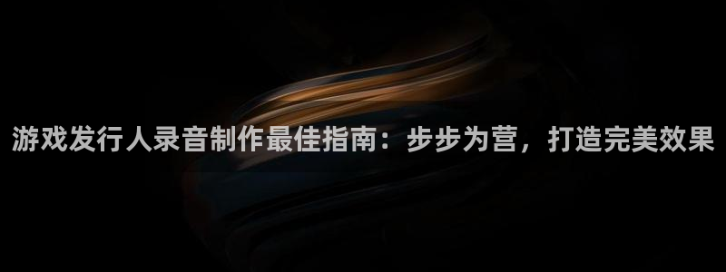 天辰平台招商1111怎么样：游戏发行人录音制作最佳指南：步步为营，打造完美效果